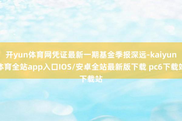 开yun体育网凭证最新一期基金季报深远-kaiyun体育全站app入口IOS/安卓全站最新版下载 pc6下载站