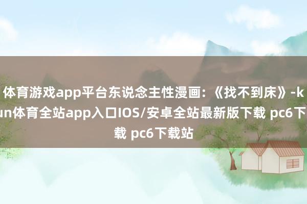 体育游戏app平台东说念主性漫画: 《找不到床》-kaiyun体育全站app入口IOS/安卓全站最新版下载 pc6下载站