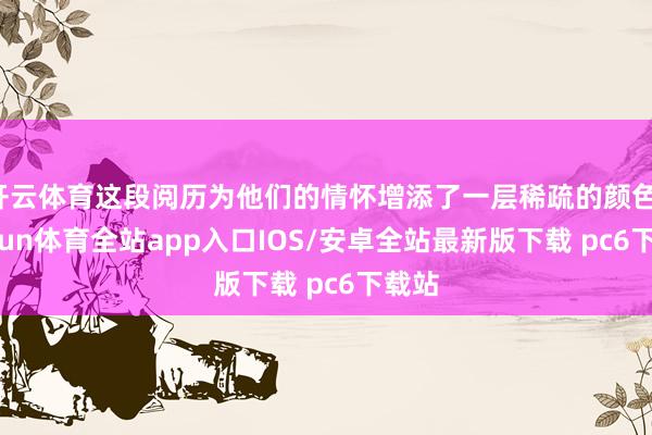 开云体育这段阅历为他们的情怀增添了一层稀疏的颜色-kaiyun体育全站app入口IOS/安卓全站最新版下载 pc6下载站