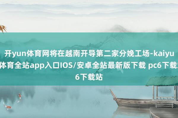 开yun体育网将在越南开导第二家分娩工场-kaiyun体育全站app入口IOS/安卓全站最新版下载 pc6下载站