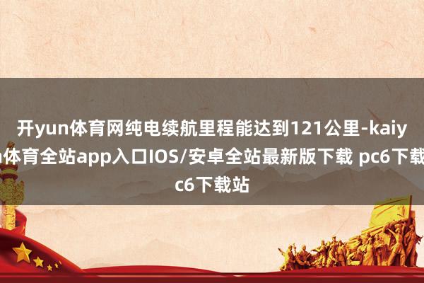 开yun体育网纯电续航里程能达到121公里-kaiyun体育全站app入口IOS/安卓全站最新版下载 pc6下载站