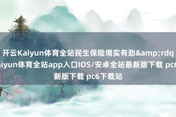 开云Kaiyun体育全站民生保险塌实有劲&rdquo;-kaiyun体育全站app入口IOS/安卓全站最新版下载 pc6下载站