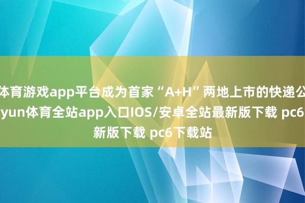 体育游戏app平台成为首家“A+H”两地上市的快递公司-kaiyun体育全站app入口IOS/安卓全站最新版下载 pc6下载站