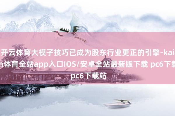 开云体育大模子技巧已成为股东行业更正的引擎-kaiyun体育全站app入口IOS/安卓全站最新版下载 pc6下载站