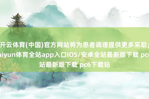 开云体育(中国)官方网站将为患者调理提供更多采取；再如-kaiyun体育全站app入口IOS/安卓全站最新版下载 pc6下载站
