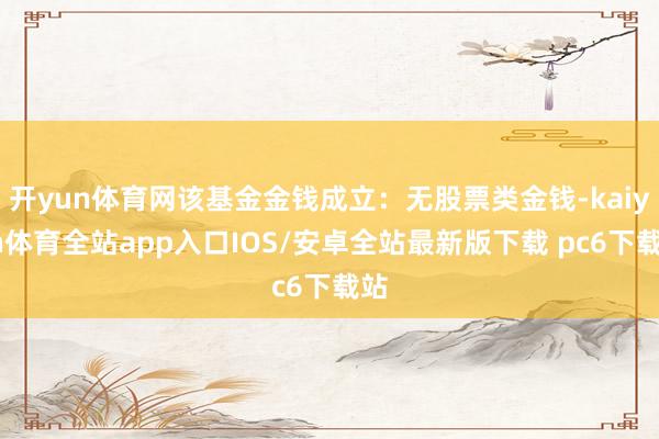 开yun体育网该基金金钱成立：无股票类金钱-kaiyun体育全站app入口IOS/安卓全站最新版下载 pc6下载站