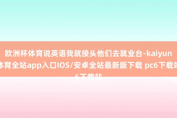 欧洲杯体育说英语我就接头他们去就业台-kaiyun体育全站app入口IOS/安卓全站最新版下载 pc6下载站