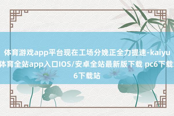体育游戏app平台现在工场分娩正全力提速-kaiyun体育全站app入口IOS/安卓全站最新版下载 pc6下载站