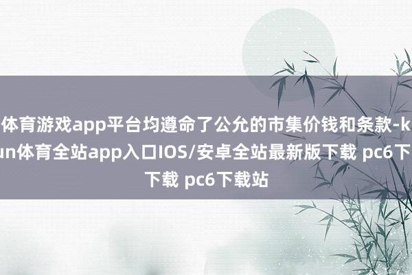 体育游戏app平台均遵命了公允的市集价钱和条款-kaiyun体育全站app入口IOS/安卓全站最新版下载 pc6下载站