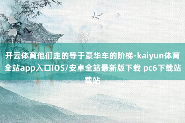 开云体育他们走的等于豪华车的阶梯-kaiyun体育全站app入口IOS/安卓全站最新版下载 pc6下载站