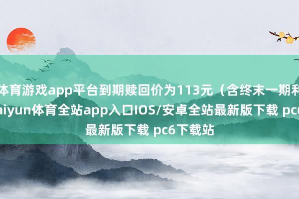 体育游戏app平台到期赎回价为113元（含终末一期利息）-kaiyun体育全站app入口IOS/安卓全站最新版下载 pc6下载站