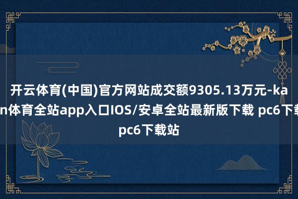 开云体育(中国)官方网站成交额9305.13万元-kaiyun体育全站app入口IOS/安卓全站最新版下载 pc6下载站