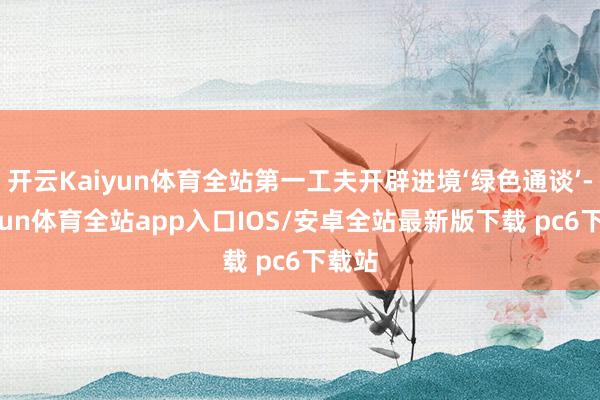 开云Kaiyun体育全站第一工夫开辟进境‘绿色通谈’-kaiyun体育全站app入口IOS/安卓全站最新版下载 pc6下载站
