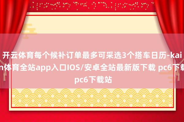 开云体育每个候补订单最多可采选3个搭车日历-kaiyun体育全站app入口IOS/安卓全站最新版下载 pc6下载站
