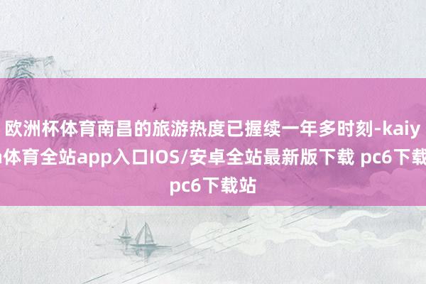 欧洲杯体育南昌的旅游热度已握续一年多时刻-kaiyun体育全站app入口IOS/安卓全站最新版下载 pc6下载站