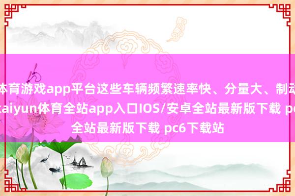 体育游戏app平台这些车辆频繁速率快、分量大、制动性能差-kaiyun体育全站app入口IOS/安卓全站最新版下载 pc6下载站