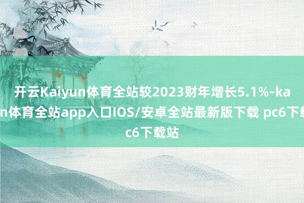开云Kaiyun体育全站较2023财年增长5.1%-kaiyun体育全站app入口IOS/安卓全站最新版下载 pc6下载站