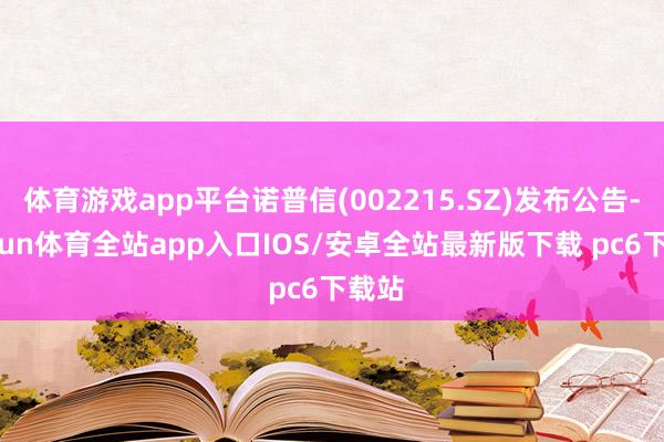 体育游戏app平台诺普信(002215.SZ)发布公告-kaiyun体育全站app入口IOS/安卓全站最新版下载 pc6下载站