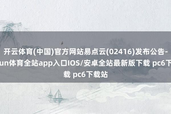 开云体育(中国)官方网站易点云(02416)发布公告-kaiyun体育全站app入口IOS/安卓全站最新版下载 pc6下载站