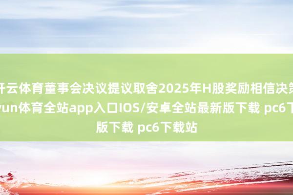 开云体育董事会决议提议取舍2025年H股奖励相信决策-kaiyun体育全站app入口IOS/安卓全站最新版下载 pc6下载站