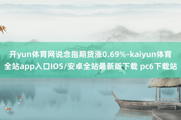 开yun体育网说念指期货涨0.69%-kaiyun体育全站app入口IOS/安卓全站最新版下载 pc6下载站