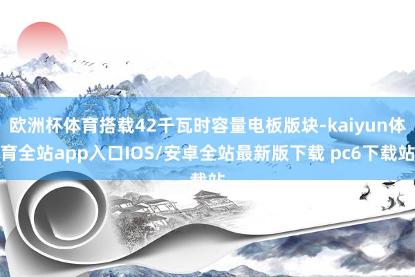 欧洲杯体育搭载42千瓦时容量电板版块-kaiyun体育全站app入口IOS/安卓全站最新版下载 pc6下载站
