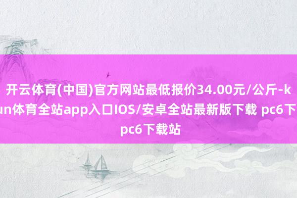 开云体育(中国)官方网站最低报价34.00元/公斤-kaiyun体育全站app入口IOS/安卓全站最新版下载 pc6下载站