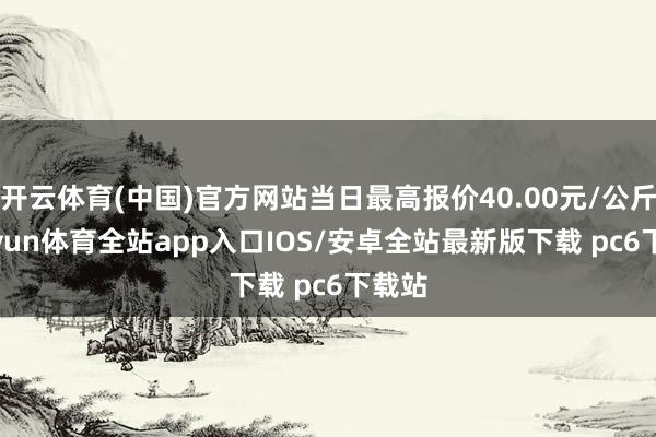 开云体育(中国)官方网站当日最高报价40.00元/公斤-kaiyun体育全站app入口IOS/安卓全站最新版下载 pc6下载站