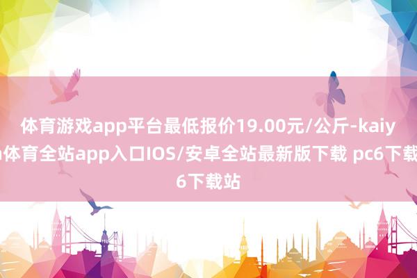 体育游戏app平台最低报价19.00元/公斤-kaiyun体育全站app入口IOS/安卓全站最新版下载 pc6下载站