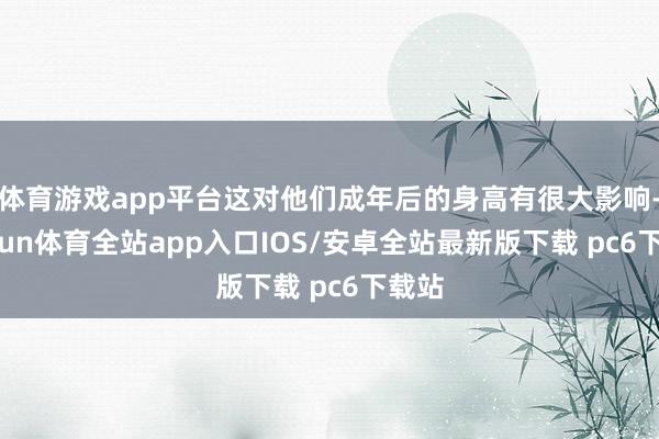 体育游戏app平台这对他们成年后的身高有很大影响-kaiyun体育全站app入口IOS/安卓全站最新版下载 pc6下载站