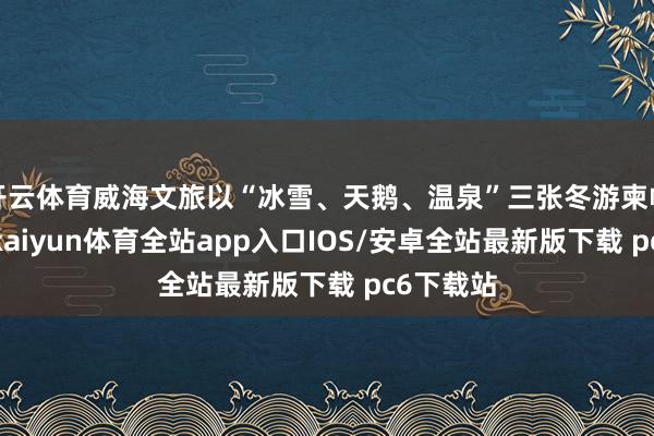开云体育威海文旅以“冰雪、天鹅、温泉”三张冬游柬帖为干线-kaiyun体育全站app入口IOS/安卓全站最新版下载 pc6下载站