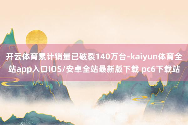 开云体育累计销量已破裂140万台-kaiyun体育全站app入口IOS/安卓全站最新版下载 pc6下载站