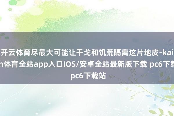 开云体育尽最大可能让干戈和饥荒隔离这片地皮-kaiyun体育全站app入口IOS/安卓全站最新版下载 pc6下载站