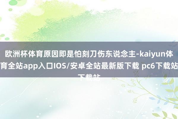 欧洲杯体育原因即是怕刻刀伤东说念主-kaiyun体育全站app入口IOS/安卓全站最新版下载 pc6下载站