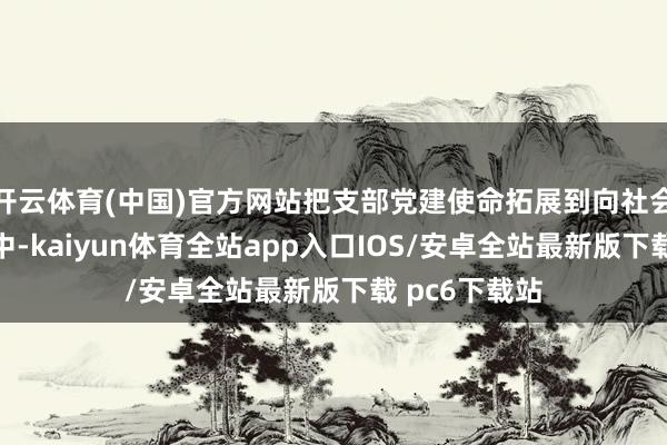 开云体育(中国)官方网站把支部党建使命拓展到向社会就业的实行中-kaiyun体育全站app入口IOS/安卓全站最新版下载 pc6下载站