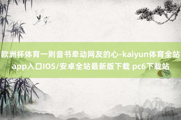 欧洲杯体育一则音书牵动网友的心-kaiyun体育全站app入口IOS/安卓全站最新版下载 pc6下载站