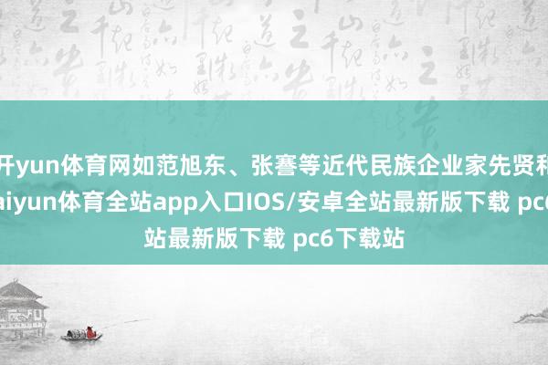 开yun体育网如范旭东、张謇等近代民族企业家先贤和楷模-kaiyun体育全站app入口IOS/安卓全站最新版下载 pc6下载站
