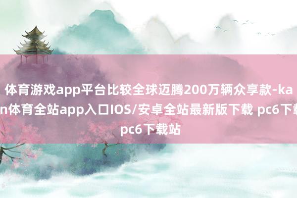 体育游戏app平台比较全球迈腾200万辆众享款-kaiyun体育全站app入口IOS/安卓全站最新版下载 pc6下载站