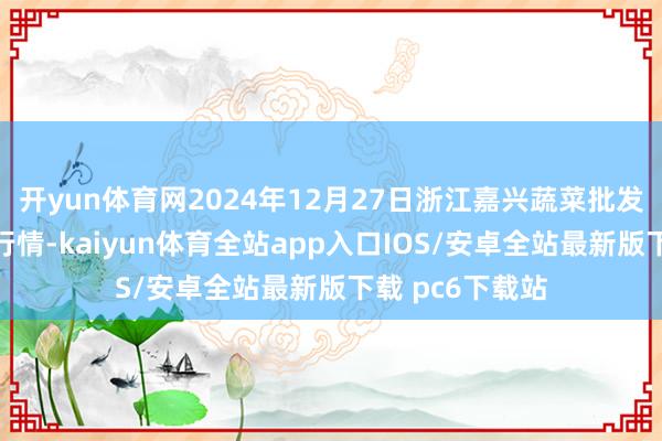 开yun体育网2024年12月27日浙江嘉兴蔬菜批发交游市集价钱行情-kaiyun体育全站app入口IOS/安卓全站最新版下载 pc6下载站