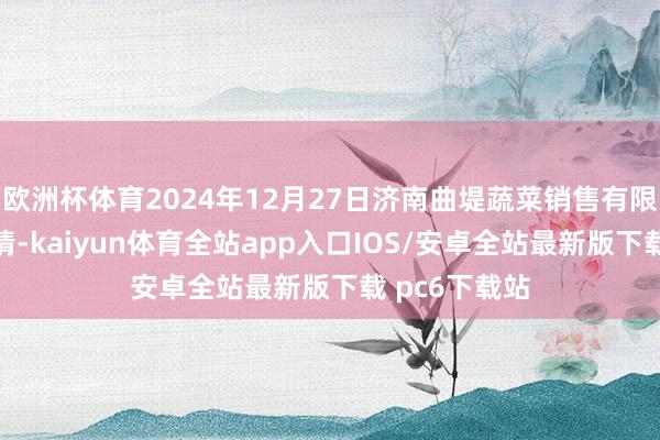 欧洲杯体育2024年12月27日济南曲堤蔬菜销售有限公司价钱行情-kaiyun体育全站app入口IOS/安卓全站最新版下载 pc6下载站
