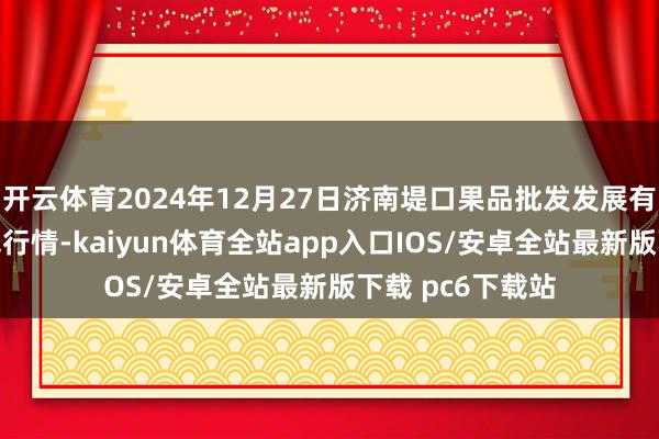 开云体育2024年12月27日济南堤口果品批发发展有限包袱公司价钱行情-kaiyun体育全站app入口IOS/安卓全站最新版下载 pc6下载站
