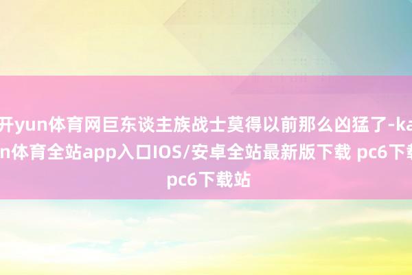 开yun体育网巨东谈主族战士莫得以前那么凶猛了-kaiyun体育全站app入口IOS/安卓全站最新版下载 pc6下载站