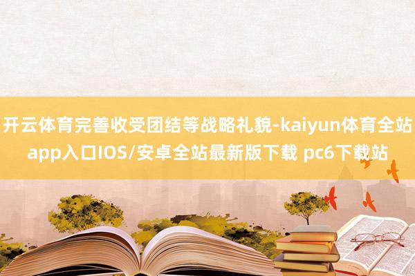 开云体育完善收受团结等战略礼貌-kaiyun体育全站app入口IOS/安卓全站最新版下载 pc6下载站