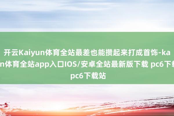 开云Kaiyun体育全站最差也能攒起来打成首饰-kaiyun体育全站app入口IOS/安卓全站最新版下载 pc6下载站