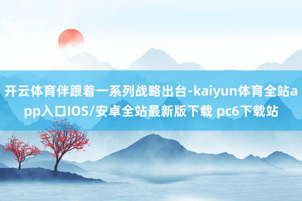 开云体育伴跟着一系列战略出台-kaiyun体育全站app入口IOS/安卓全站最新版下载 pc6下载站