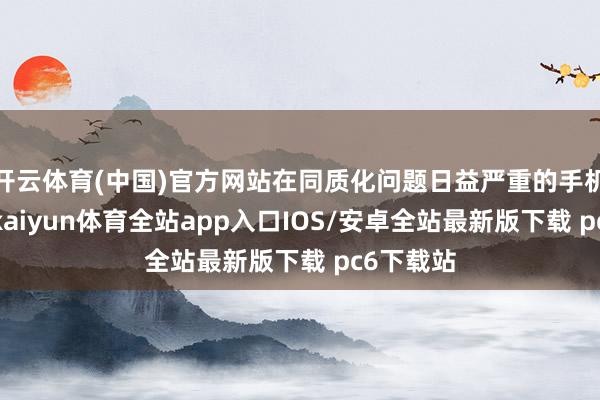 开云体育(中国)官方网站在同质化问题日益严重的手机行业中-kaiyun体育全站app入口IOS/安卓全站最新版下载 pc6下载站