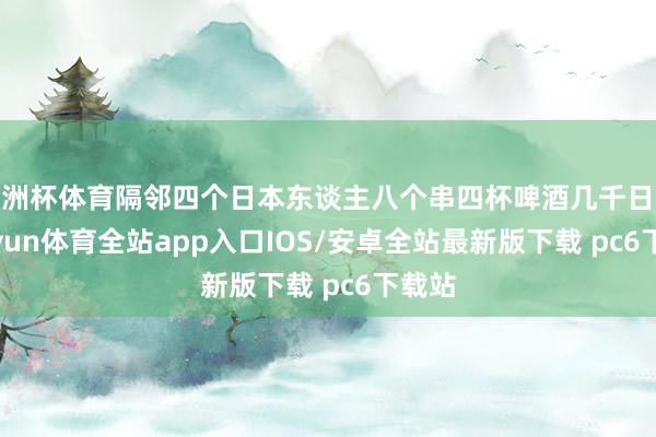 欧洲杯体育隔邻四个日本东谈主八个串四杯啤酒几千日元-kaiyun体育全站app入口IOS/安卓全站最新版下载 pc6下载站