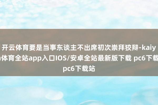 开云体育要是当事东谈主不出席初次崇拜狡辩-kaiyun体育全站app入口IOS/安卓全站最新版下载 pc6下载站