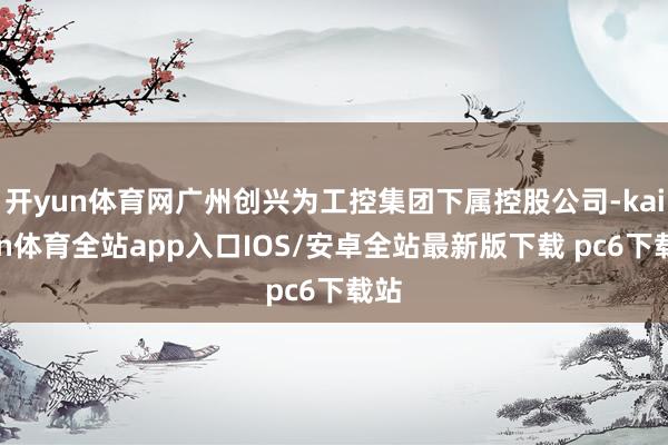 开yun体育网广州创兴为工控集团下属控股公司-kaiyun体育全站app入口IOS/安卓全站最新版下载 pc6下载站