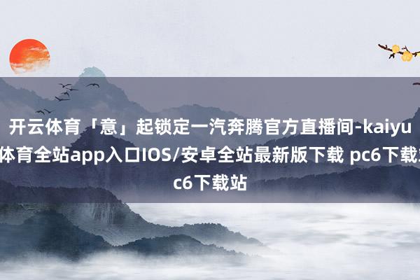 开云体育「意」起锁定一汽奔腾官方直播间-kaiyun体育全站app入口IOS/安卓全站最新版下载 pc6下载站